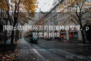 围绕p站视频网页的舆情特点整理，p站优秀视频