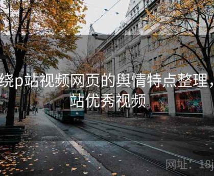 围绕p站视频网页的舆情特点整理，p站优秀视频