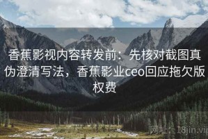 香蕉影视内容转发前：先核对截图真伪澄清写法，香蕉影业ceo回应拖欠版权费