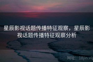 星辰影视话题传播特征观察，星辰影视话题传播特征观察分析