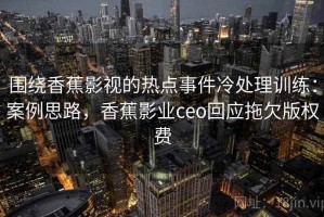 围绕香蕉影视的热点事件冷处理训练：案例思路，香蕉影业ceo回应拖欠版权费