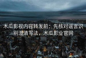 木瓜影视内容转发前：先核对谣言识别澄清写法，木瓜影业官网