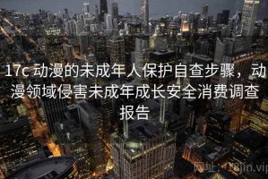 17c 动漫的未成年人保护自查步骤，动漫领域侵害未成年成长安全消费调查报告