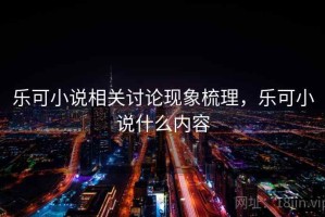 乐可小说相关讨论现象梳理，乐可小说什么内容