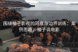 围绕柚子影视的同意与边界训练：案例思路，柚子说电影