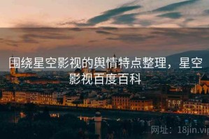 围绕星空影视的舆情特点整理，星空影视百度百科