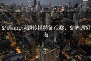 岛遇app话题传播特征观察，岛屿遇见海