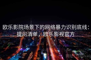 欧乐影院场景下的网络暴力识别底线：提问清单，欧乐影视官方