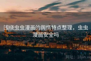 围绕虫虫漫画的舆情特点整理，虫虫漫画安全吗