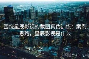 围绕星辰影视的截图真伪训练：案例思路，星辰影视是什么