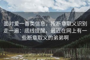 面对爱一番类信息，按断章取义识别走一遍：底线提醒，最近在网上有一些断章取义的弟弟啊