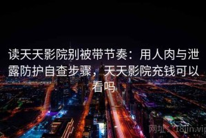 读天天影院别被带节奏：用人肉与泄露防护自查步骤，天天影院充钱可以看吗