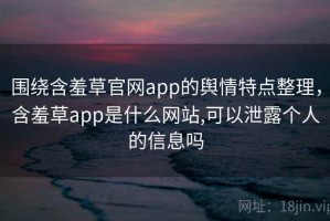 围绕含羞草官网app的舆情特点整理，含羞草app是什么网站,可以泄露个人的信息吗