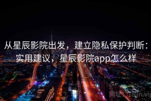 从星辰影院出发，建立隐私保护判断：实用建议，星辰影院app怎么样