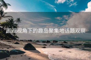 围观视角下的趣岛聚集地话题观察