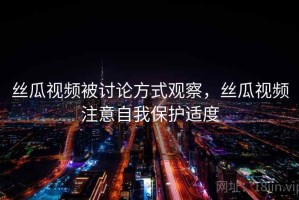 丝瓜视频被讨论方式观察，丝瓜视频注意自我保护适度