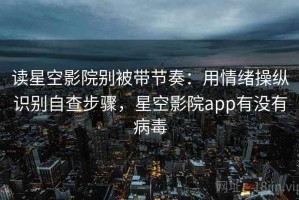 读星空影院别被带节奏：用情绪操纵识别自查步骤，星空影院app有没有病毒