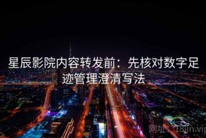 星辰影院内容转发前：先核对数字足迹管理澄清写法