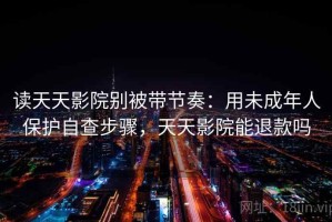 读天天影院别被带节奏：用未成年人保护自查步骤，天天影院能退款吗