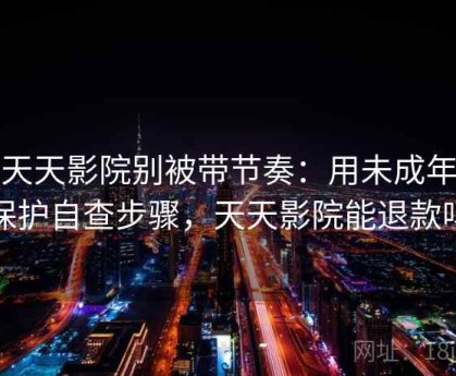读天天影院别被带节奏：用未成年人保护自查步骤，天天影院能退款吗