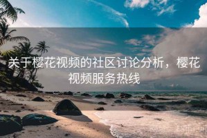 关于樱花视频的社区讨论分析，樱花视频服务热线