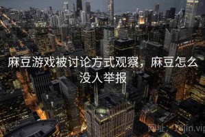 麻豆游戏被讨论方式观察，麻豆怎么没人举报