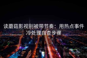 读蘑菇影视别被带节奏：用热点事件冷处理自查步骤