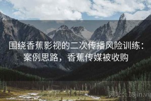 围绕香蕉影视的二次传播风险训练：案例思路，香蕉传媒被收购
