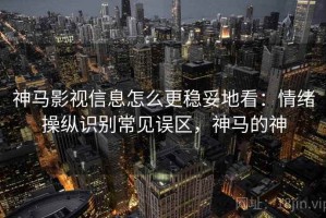 神马影视信息怎么更稳妥地看：情绪操纵识别常见误区，神马的神