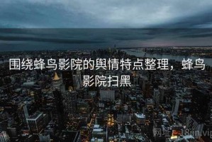 围绕蜂鸟影院的舆情特点整理，蜂鸟影院扫黑