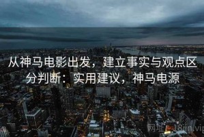 从神马电影出发，建立事实与观点区分判断：实用建议，神马电源