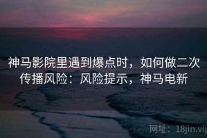 神马影院里遇到爆点时，如何做二次传播风险：风险提示，神马电新