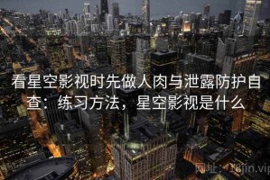 看星空影视时先做人肉与泄露防护自查：练习方法，星空影视是什么