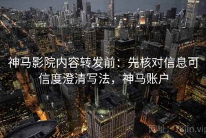 神马影院内容转发前：先核对信息可信度澄清写法，神马账户
