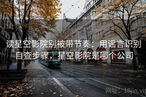 读星空影院别被带节奏：用谣言识别自查步骤，星空影院是哪个公司