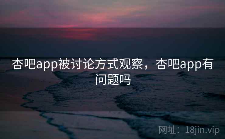 杏吧app被讨论方式观察，杏吧app有问题吗