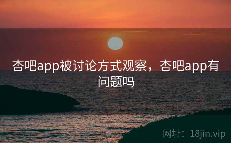 杏吧app被讨论方式观察，杏吧app有问题吗