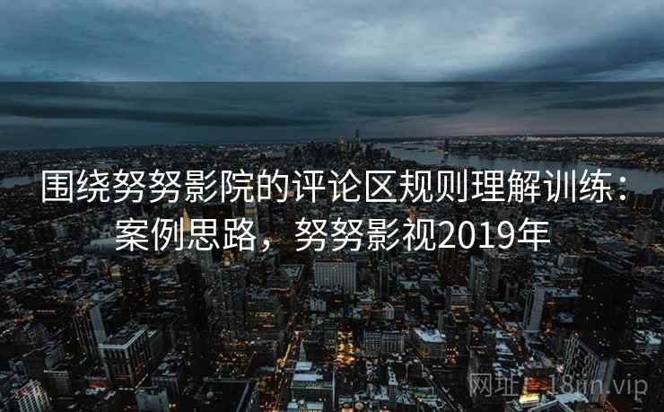 围绕努努影院的评论区规则理解训练:案例思路,努努影视2019年 围绕努努影院的评论区规则理解训练:案例思路,努努影视2019年