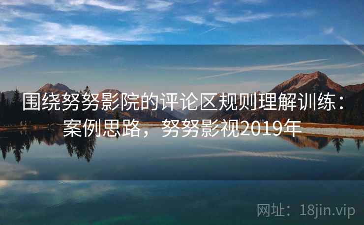 围绕努努影院的评论区规则理解训练:案例思路,努努影视2019年 围绕努努影院的评论区规则理解训练:案例思路,努努影视2019年