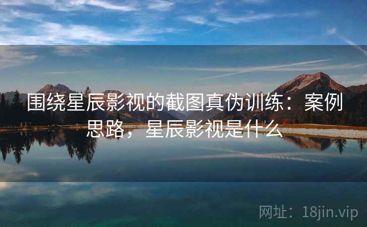 围绕星辰影视的截图真伪训练:案例思路,星辰影视是什么 围绕星辰影视的截图真伪训练:案例思路,星辰影视是什么