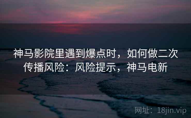 神马影院里遇到爆点时,如何做二次传播风险:风险提示,神马电新 神马影院里遇到爆点时,如何做二次传播风险:风险提示,神马电新
