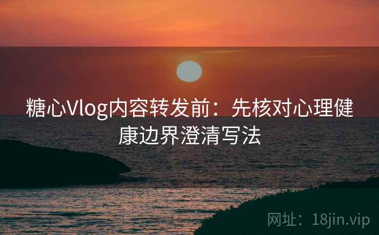 糖心Vlog内容转发前：先核对心理健康边界澄清写法