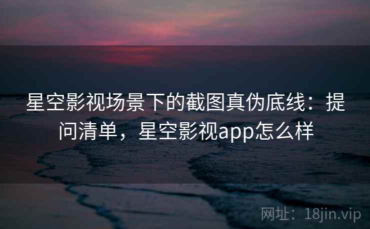 星空影视场景下的截图真伪底线:提问清单,星空影视app怎么样 星空影视场景下的截图真伪底线:提问清单,星空影视app怎么样