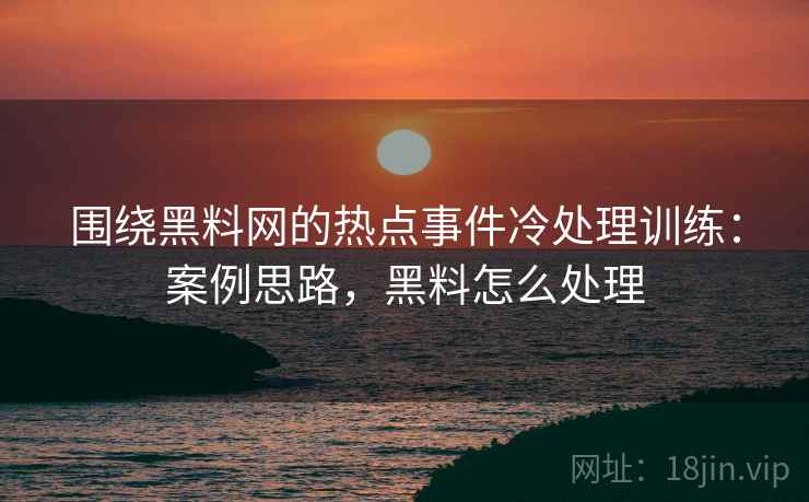 围绕黑料网的热点事件冷处理训练：案例思路，黑料怎么处理