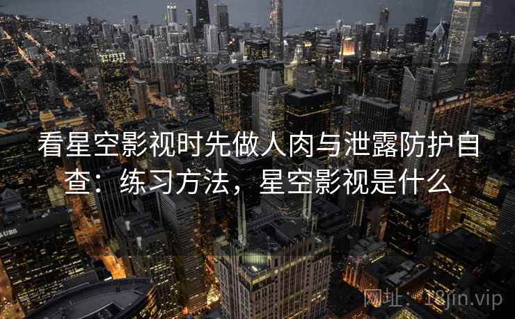 看星空影视时先做人肉与泄露防护自查：练习方法，星空影视是什么