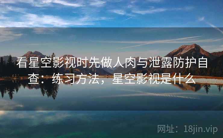 看星空影视时先做人肉与泄露防护自查：练习方法，星空影视是什么