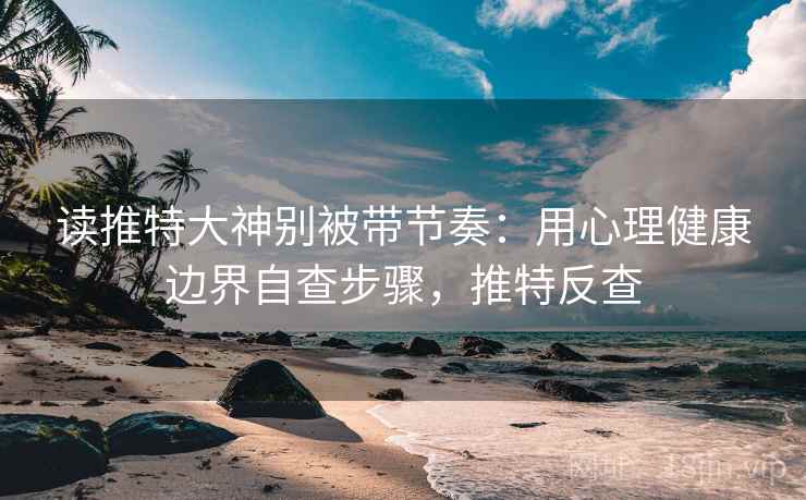 读推特大神别被带节奏:用心理健康边界自查步骤,推特反查 读推特大神别被带节奏:用心理健康边界自查步骤,推特反查