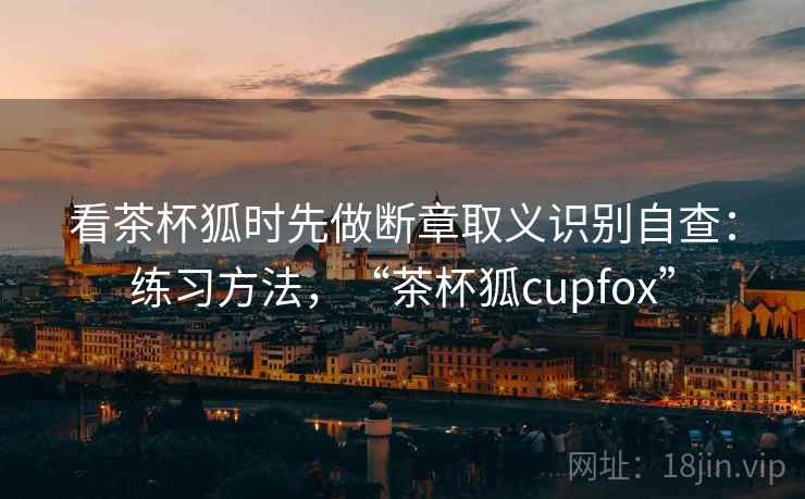 看茶杯狐时先做断章取义识别自查：练习方法，“茶杯狐cupfox”