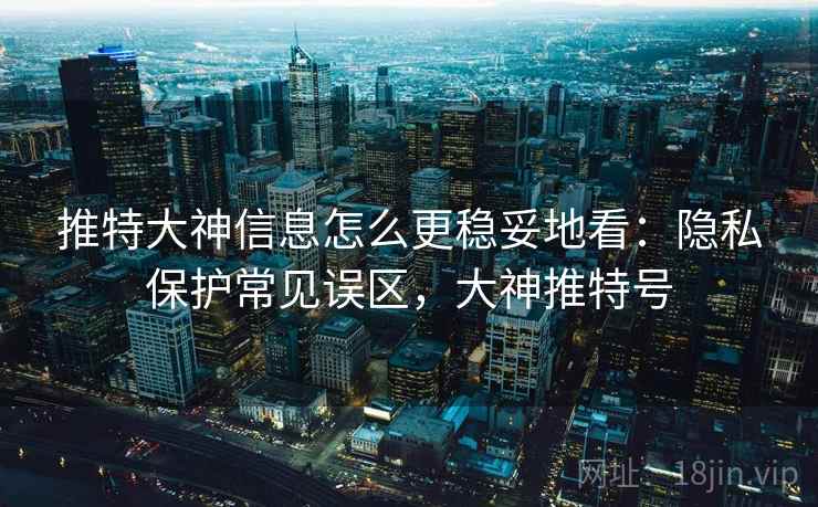 推特大神信息怎么更稳妥地看：隐私保护常见误区，大神推特号