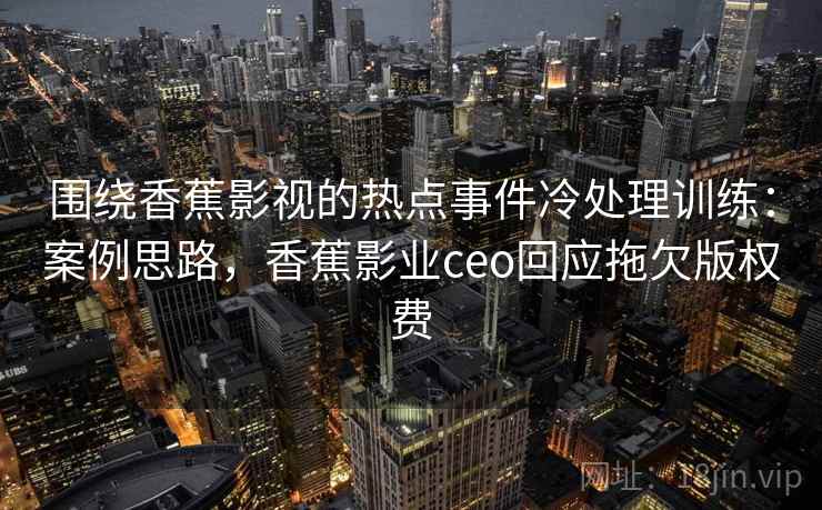 围绕香蕉影视的热点事件冷处理训练：案例思路，香蕉影业ceo回应拖欠版权费